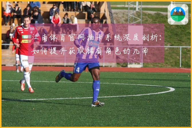 江南体育官网抽卡系统深度剖析：如何提升获取稀有角色的几率