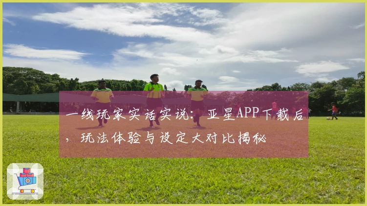 一线玩家实话实说：亚星APP下载后，玩法体验与设定大对比揭秘