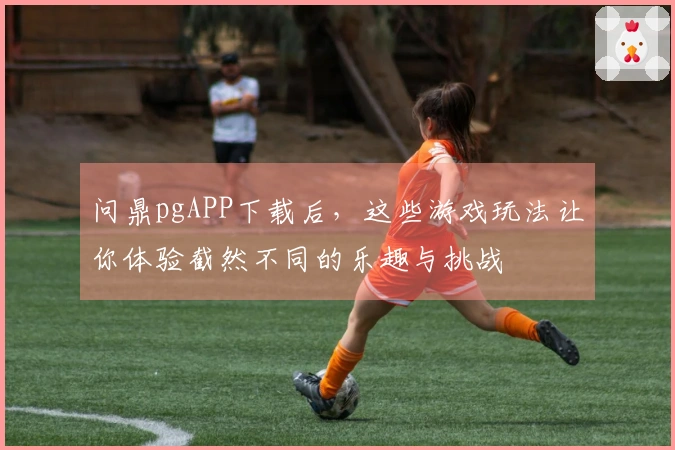 问鼎pgAPP下载后，这些游戏玩法让你体验截然不同的乐趣与挑战