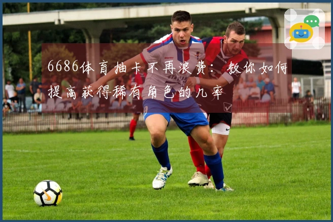 6686体育抽卡不再浪费：教你如何提高获得稀有角色的几率