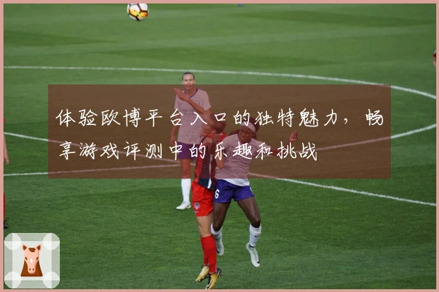 体验欧博平台入口的独特魅力，畅享游戏评测中的乐趣和挑战