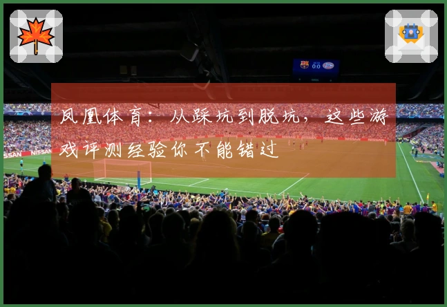 凤凰体育：从踩坑到脱坑，这些游戏评测经验你不能错过