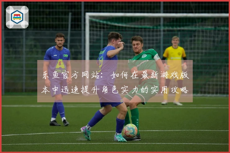 乐鱼官方网站：如何在最新游戏版本中迅速提升角色实力的实用攻略