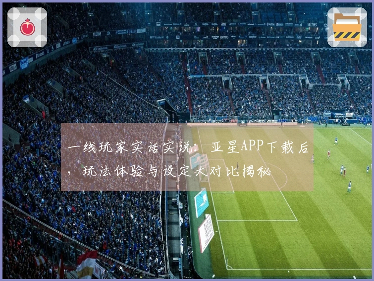 一线玩家实话实说：亚星APP下载后，玩法体验与设定大对比揭秘