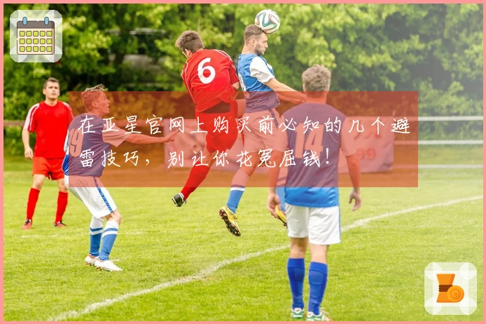 在亚星官网上购买前必知的几个避雷技巧，别让你花冤屈钱！